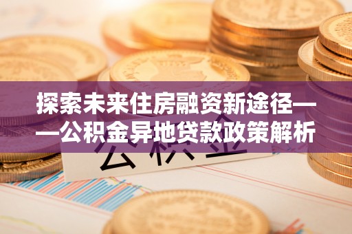 清水河探索未来住房融资新途径——公积金异地贷款政策解析与实践
