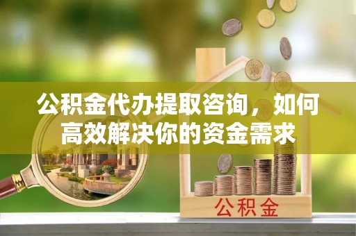 清水河公积金代办提取咨询，如何高效解决你的资金需求
