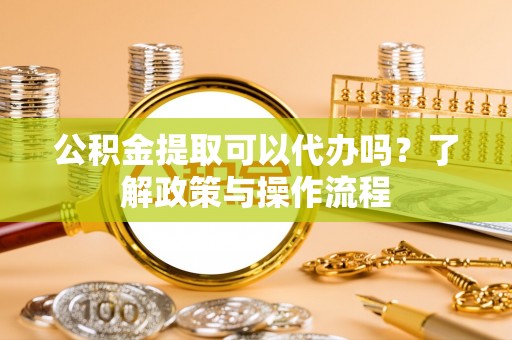 清水河公积金提取可以代办吗？了解政策与操作流程