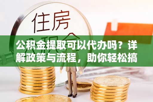 清水河公积金提取可以代办吗？详解政策与流程，助你轻松搞定！