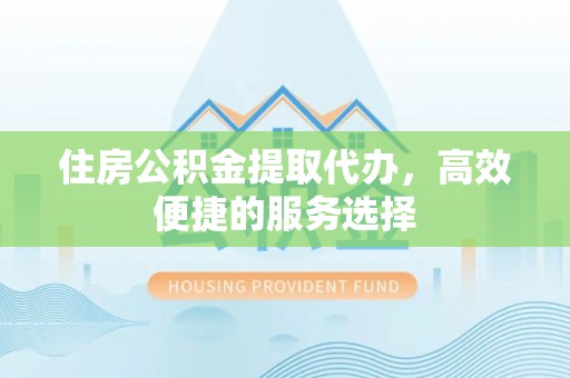 清水河住房公积金提取代办，高效便捷的服务选择