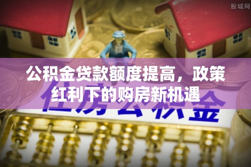 清水河公积金贷款额度提高，政策红利下的购房新机遇