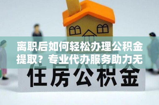 清水河离职后如何轻松办理公积金提取？专业代办服务助力无忧