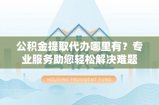 清水河公积金提取代办哪里有？专业服务助您轻松解决难题