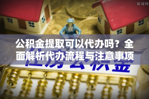 清水河公积金提取可以代办吗？全面解析代办流程与注意事项